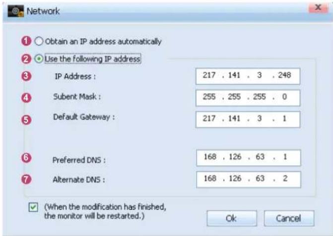 Network Obtain an IP address automatically Use the following IP address IP Address : 217 . 141 . 3 . 248 Subent Mask : 255 . 255 . 255 . 0 Default Gateway : 217 . 141 . 3 . 1 Preferred DNS : 168 . 126 . 63 . 1 Alternate DNS : 168 . 126 . 63 . 2 (When the modification has finished, the monitor will be restarted.) Ok Cancel