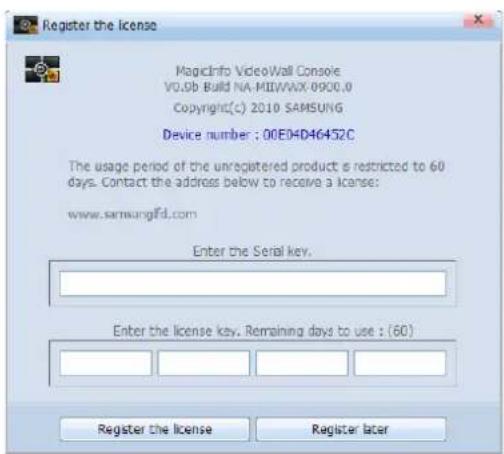 Register the license MagicInfo VideoWall Console V0.0b Build NA-MIWWAX 0900.0 Copyright(c) 2010 SAMSUNG Device number : 00E04D46452C The usage period of the unregistered product is restricted to 60 days. Contact the address below to receive a license: www.samsungfd.com Enter the Serial key. Enter the license key. Remaining days to use : (60) Register the license Register later