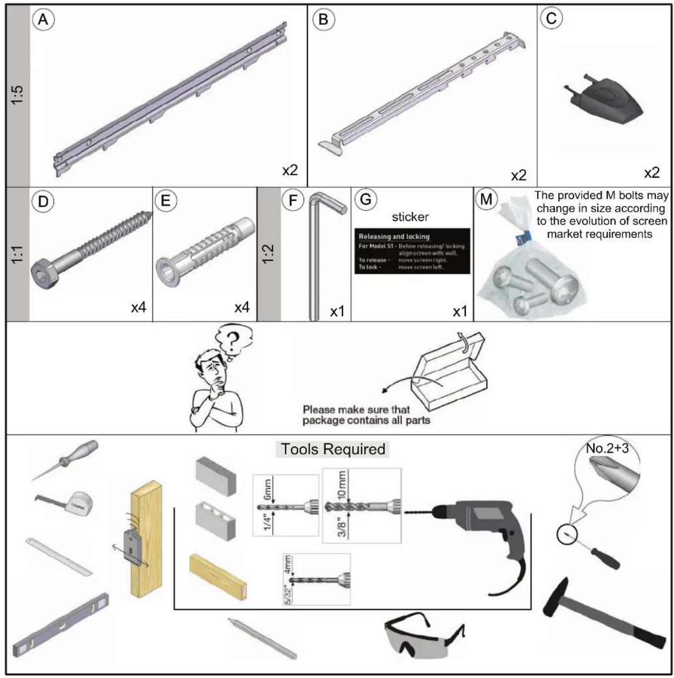 A 1:5 x2 B x2 C x2 D 1:1 x4 E x4 F x1 G sticker Releasing and locking For Model 51 - Before releasing/ locking align screen with wall. To release - move screen right... To lock - move screen left. M The provided M bolts may change in size according to the evolution of screen market requirements x1 Please make sure that package contains all parts Tools Required 6mm 1/4" 3/8" 10mm 4mm No.2+3