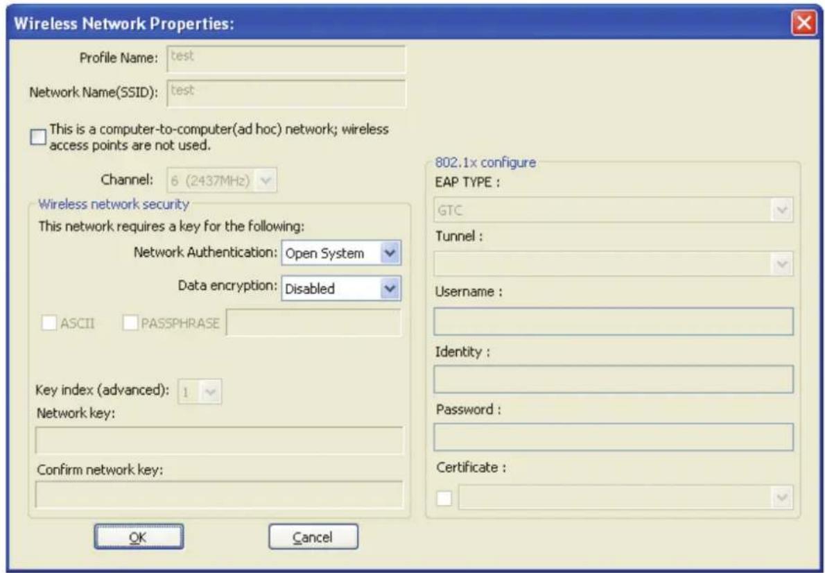 Wireless Network Properties: Profile Name: test Network Name(SSID): test This is a computer-to-computer(ad hoc) network; wireless access points are not used. Channel: 6 (2437MHz) Wireless network security This network requires a key for the following: Network Authentication: Open System Data encryption: Disabled ASCII PASSPHRASE Key index (advanced): 1 Network key: Confirm network key: OK Cancel 802.1x configure EAP TYPE : GTC Tunnel : Username : Identity : Password : Certificate :