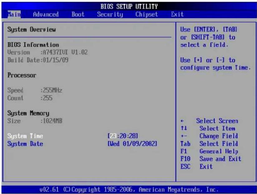 BIOS SETUP UTILITY Jain Advanced Boot Security Chipset Exit System Overview BIOS Information Version :A7437IUI U1.02 Build Date:01/15/09 Processor Speed :255MHz Count :255 System Memory Size :1024MB System Time [23:20:28] System Date [Wed 01/09/2002] Use [ENTER], [TAB] or [SHIFT-TAB] to select a field. Use [+] or [-] to configure system Time. + Select Screen ↑1 Select Item +- Change Field Tab Select Field F1 General Help F10 Save and Exit ESC Exit v02.61 (C) Copyright 1985-2006, American Megatrends, Inc.