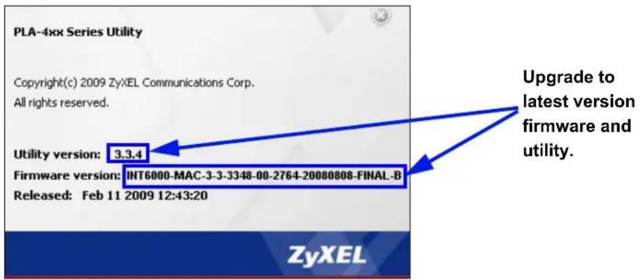 PLA-4xx Series Utility Copyright(c) 2009 ZyXEL Communications Corp. All rights reserved. Utility version: 3.3.4 Firmware version: INT6000-MAC-3-3-3348-00-2764-20080808-FINAL-B Released: Feb 11 2009 12:43:20 Upgrade to latest version firmware and utility. ZyXEL