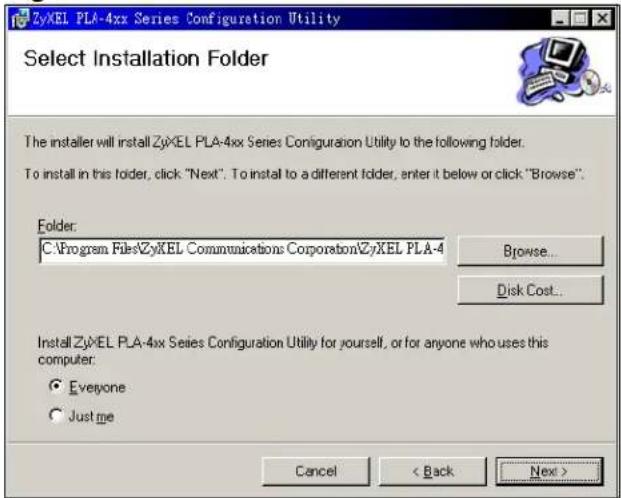 ZyXEL PLA-4xx Series Configuration Utility Select Installation Folder The installer will install ZyXEL PLA-4xx Series Configuration Utility to the following folder. To install in this folder, click "Next". To install to a different folder, enter it below or click "Browse". Folder: C:\Program Files\ZyXEL Communications Corporation\ZyXEL PLA-4 Browse... Disk Cost... Install ZyXEL PLA-4xx Series Configuration Utility for yourself, or for anyone who uses this computer: Everyone Just me Cancel < Back Next >