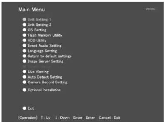 Main Menu ● Unit Setting 1 ● Unit Setting 2 ● OS Setting ● Flash Memory Utility ● HDD Utility ● Event Audio Setting ● Language Setting ● Return to default settings ● Image Server Setting ● Live Viewing ● Auto Detect Setting ● Camera Record Setting ● Optional Installation ● Exit [Operation] ↑: Up ↓: Down Enter: Enter Cancel: Exit
