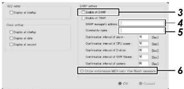 HDD water □ Display at startup Clock setting □ Display at startup □ Display at date □ Display at second SNRP settings □ Enable of SNMP □ Enable of TRAP SNRP manager's advice Community name Confirmation interval of start : 16 [Sec] Confirmation interval of CPU usage : 16 [Sec] Confirmation interval of Drive : 90 [Sec] Confirmation interval of NVR Viewer : 16 [Sec] Confirmation interval of camera : 90 [Sec] ○ Open extension MEI on the flash memory OK Cancel
