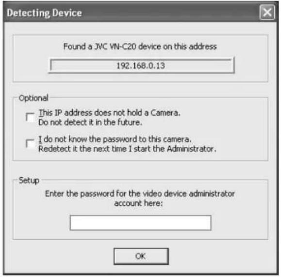 Detecting Device Found a JVC VN-C20 device on this address 192.168.0.13 Optional This IP address does not hold a Camera. Do not detect it in the future. I do not know the password to this camera. Redetect it the next time I start the Administrator. Setup Enter the password for the video device administrator account here: OK