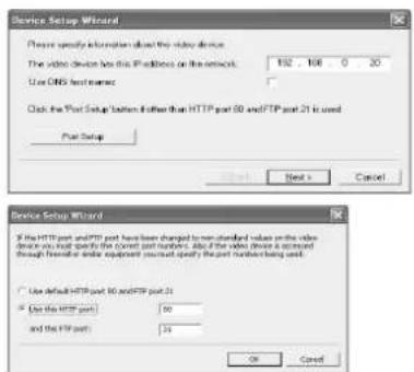 Device Setup Wizard Please specify information about the video device. The video device has this IP address on the network. 152 - 108 0 20 Use DNS host name: Click the Web Setup button rather than HTTP port 60 and FTP port 21 is used. Port Setup Next > Cancel Device Setup Wizard If the HTTP port and FTP port have been changed to non-standard values on the video device in which part will be the correct port numbers. Also if the video device is returned through here or other equipment you must apply the port number being used. Use default HTTP port 60 and FTP port 21 Use the HTTP port: 60 and the FTP port: 24 OK Cancel