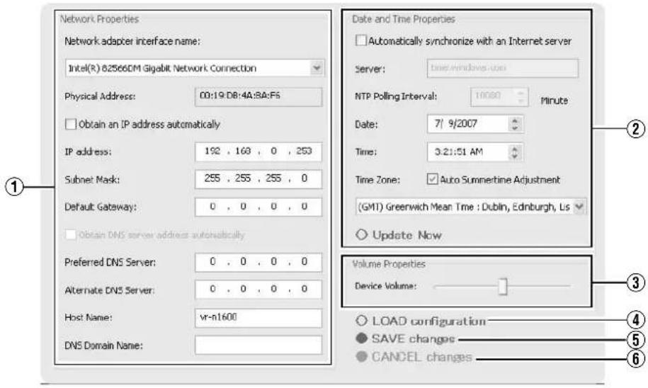 Network Properties Network adapter interface name: Intel(R) 625660M Gigabit Network Connection Physical Address: 00:19:DB:4A:3A:F6 Obtain an IP address automatically IP address: 192 , 168 , 0 , 253 Subnet Mask: 255 , 255 , 255 , 0 Default Gateway: 0 , 0 , 0 , 0 Obtain DNS server address automatically Preferred DNS Server: 0 , 0 , 0 , 0 Alternate DNS Server: 0 , 0 , 0 , 0 Host Name: vr-n1600 DNS Domain Name: Date and Time Properties Automatically synchronize with an Internet server Server: timewindows.ubs NTP Polling Interval: 10000 Minute Date: 7/ 9/2007 Time: 3:21:51 AM Time Zone: Auto Sumnertime Adjustment (GMT) Greenwich Mean Time : Dublin, Edinburgh, Lis Update Now Volume Properties Device Volume: LOAD configuration SAVE changes CANCEL changes