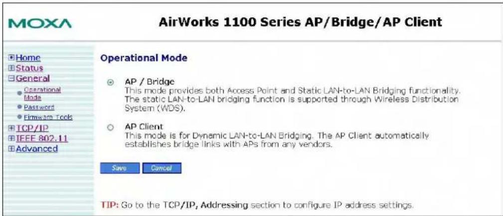 MOXA AirWorks 1100 Series AP/Bridge/AP Client Home Status General Operational Mode Password Firmware Tools TCP/IP IEEE 802.11 Advanced Operational Mode AP / Bridge This mode provides both Access Point and Static LAN-to-LAN Bridging functionality. The static LAN-to-LAN bridging function is supported through Wireless Distribution System (WDS). AP Client This mode is for Dynamic LAN-to-LAN Bridging. The AP Client automatically establishes bridge links with APs from any vendors. Save Cancel TIP: Go to the TCP/IP, Addressing section to configure IP address settings.