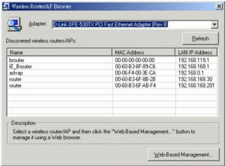 Wireless Router/AP Browser Adapter: D-Link DFE-530TX PCI Fast Ethernet Adapter (Rev B Discovered wireless routers/APs: Name MAC Address LAN IP Address brouter 00-00-00-00-00-00 192.168.119.1 IE_Brouter 00-60-B3-6F-89-C6 192.168.168.1 advap 00-06-F4-00-3E-CA 192.168.0.1 router 00-60-B3-6F-8B-2B 192.168.168.30 router 00-60-B3-6F-AB-F4 192.168.168.201 Description Select a wireless router/AP and then click the "Web-Based Management..." button to manage it using a Web browser. Web-Based Management...