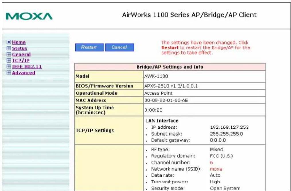 MOXA AirWorks 1100 Series AP/Bridge/AP Client Home Status General TCP/IP IEEE 802.11 Advanced Restart Cancel The settings have been changed. Click Restart to restart the Bridge/AP for the settings to take effect. Bridge/AP Settings and Info Model AWK-1100 BIOS/Firmware Version APXS-2510 v1.3/1.0.0.1 Operational Mode Access Point MAC Address 00-09-92-01-60-AE System Up Time (hr:min:sec) 0:00:20 TCP/IP Settings LAN Interface IP address: 192.168.127.253 Subnet mask: 255.255.255.0 Default gateway: 0.0.0.0 RF type: Mixed Regulatory domain: FCC (U.S.) Channel number: 6 Network name (SSID): moxa Data rate: Auto Transmit power: High Security mode: Open System