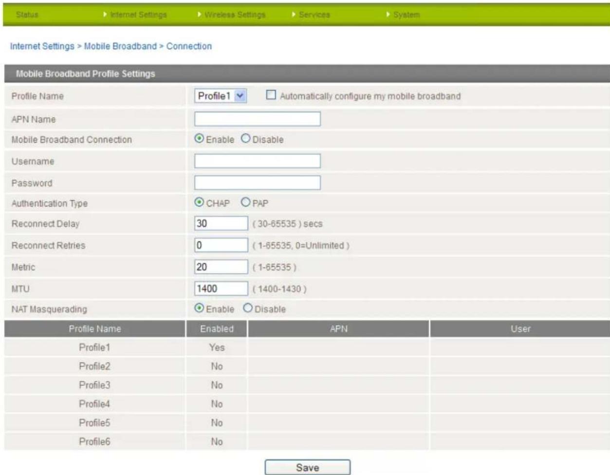 Internet Settings > Mobile Broadband > Connection Mobile Broadband Profile Settings Profile Name Profile1 ▼ Automatically configure my mobile broadband APN Name Mobile Broadband Connection Enable Disable Username Password Authentication Type CHAP PAP Reconnect Delay 30 (30-65535) secs Reconnect Retries 0 (1-65535, 0=Unlimited) Metric 20 (1-65535) MTU 1400 (1400-1430) NAT Masquerading Enable Disable Profile Name Enabled APN User Profile1 Yes Profile2 No Profile3 No Profile4 No Profile5 No Profile6 No Save