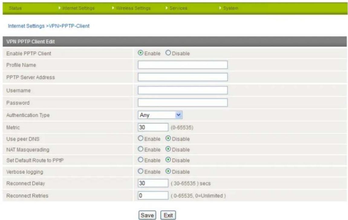 Status Internet Settings Wireless Settings Services System Internet Settings >VPN>PPTP-Client VPN PPTP Client Edit Enable PPTP Client Enable Disable Profile Name PPTP Server Address Username Password Authentication Type Any Metric 30 (0-65535) Use peer DNS Enable Disable NAT Masquerading Enable Disable Set Default Route to PPTP Enable Disable Verbose logging Enable Disable Reconnect Delay 30 (30-65535) secs Reconnect Retries 0 (0-65535, 0=Unlimited) Save Exit