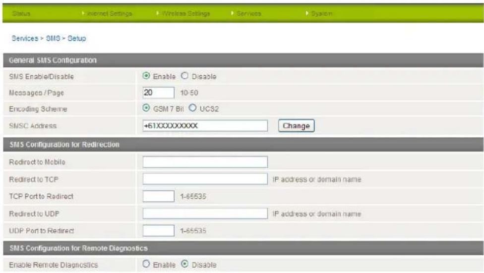 Status Internet Settings Wireless Settings Services System Services > SMS > Setup General SMS Configuration SMS Enable/Disable Enable Disable Messages / Page 20 10-50 Encoding Scheme GSM 7 Bit UC82 SMSC Address +61XXXXXXXXX Change SMS Configuration for Redirection Redirect to Mobile IP address or domain name Redirect to TCP TCP Port to Redirect 1-65535 Redirect to UDP IP address or domain name UDP Port to Redirect 1-65535 SMS Configuration for Remote Diagnostics Enable Remote Diagnostics Enable Disable