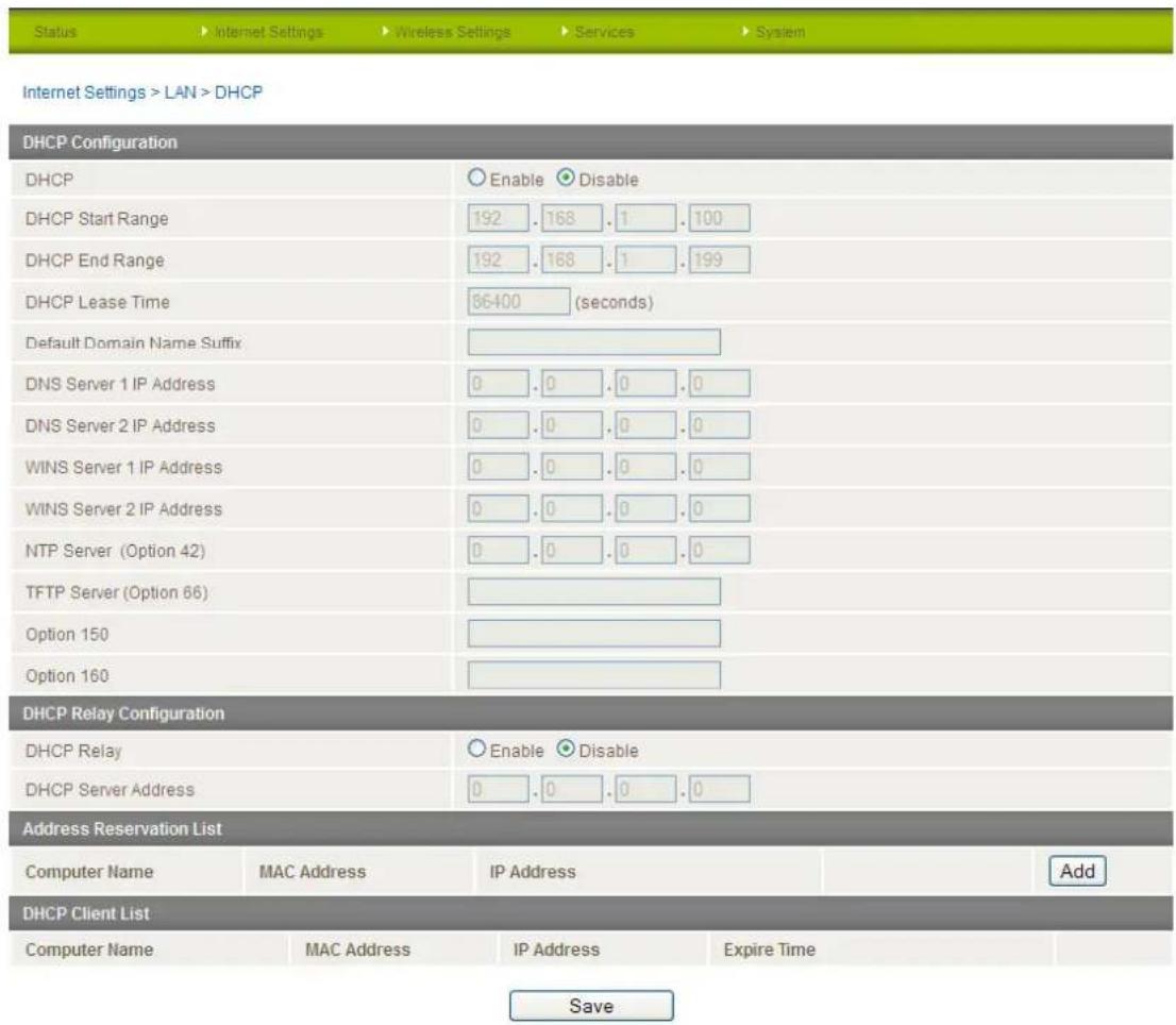 Status > Internet Settings > Wireless Settings > Services > System Internet Settings > LAN > DHCP DHCP Configuration DHCP Enable Disable DHCP Start Range 192 . 168 . 1 . 100 DHCP End Range 192 . 168 . 1 . 199 DHCP Lease Time 56400 (seconds) Default Domain Name Suffix DNS Server 1 IP Address 0 . 0 . 0 . 0 DNS Server 2 IP Address 0 . 0 . 0 . 0 WINS Server 1 IP Address 0 . 0 . 0 . 0 WINS Server 2 IP Address 0 . 0 . 0 . 0 NTP Server (Option 42) 0 . 0 . 0 . 0 TFTP Server (Option 66) Option 150 Option 160 DHCP Relay Configuration DHCP Relay Enable Disable DHCP Server Address 0 . 0 . 0 . 0 Address Reservation List Computer Name MAC Address IP Address Add DHCP Client List Computer Name MAC Address IP Address Expire Time Save