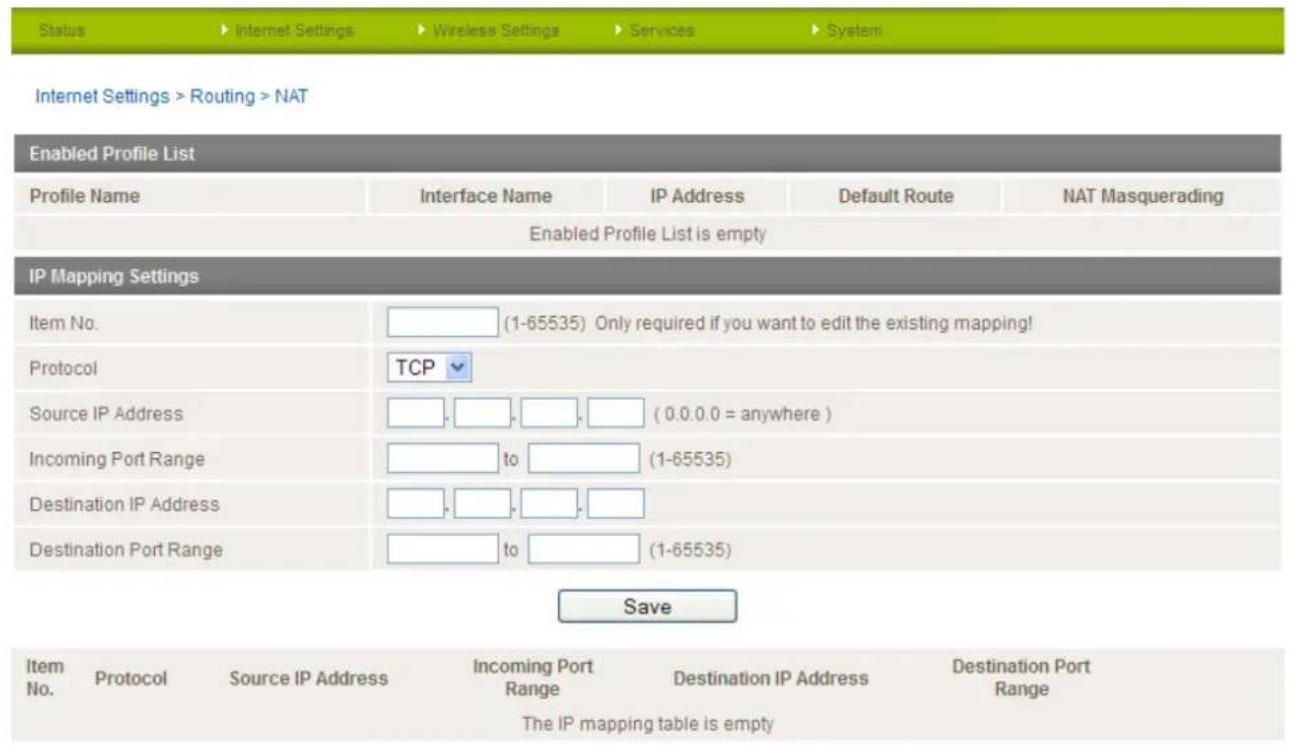Internet Settings > Routing > NAT Enabled Profile List Profile Name Interface Name IP Address Default Route NAT Masquerading Enabled Profile List is empty IP Mapping Settings Item No. (1-65535) Only required if you want to edit the existing mapping! Protocol TCP Source IP Address (0.0.0.0 = anywhere) Incoming Port Range to (1-65535) Destination IP Address to (1-65535) Destination Port Range Save Item No. Protocol Source IP Address Incoming Port Range Destination IP Address Destination Port Range The IP mapping table is empty