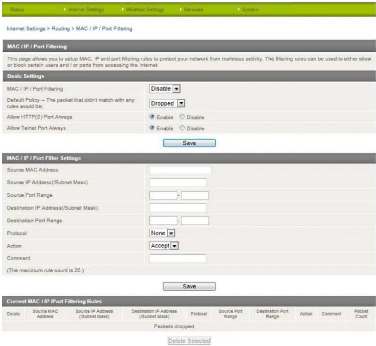 Status Internet Settings Wireless Settings Services System Internet Settings > Routing > MAC / IP / Port Filtering MAC / IP / Port Filtering This page allows you to setup MAC, IP and port filtering rules to protect your network from malicious activity. The filtering rules can be used to either allow or block certain users and / or ports from accessing the Internet. Basic Settings MAC / IP / Port Filtering Disable Default Policy -- The packet that didn't match with any rules would be: Dropped Allow HTTP(S) Port Always Enable Disable Allow Telnet Port Always Enable Disable Save MAC / IP / Port Filter Settings Source MAC Address Source IP Address(/Subnet Mask) Source Port Range Destination IP Address(/Subnet Mask) Destination Port Range Protocol None Action Accept Comment (The maximum rule count is 20.) Save Current MAC / IP /Port Filtering Rules Delete Source MAC Address Source IP Address (/Subnet Mask) Destination IP Address (/Subnet Mask) Protocol Source Port Range Destination Port Range Action Comment Packet Count Packets dropped Delete Selected