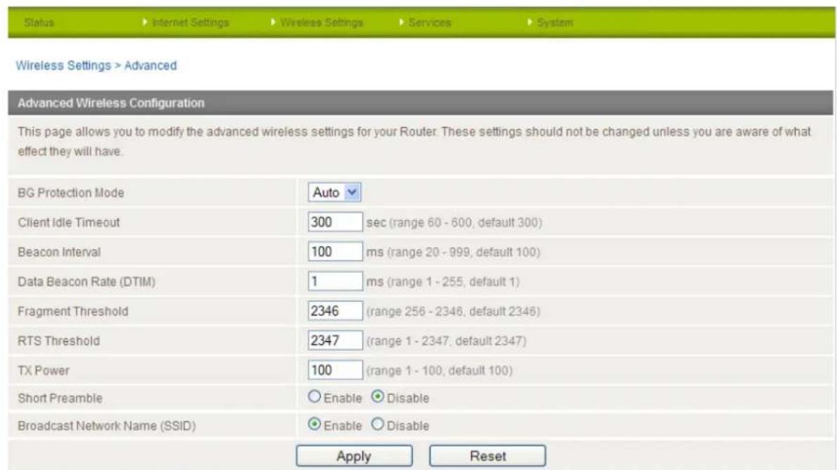 Status > Internet Settings > Wireless Settings > Services > System Wireless Settings > Advanced Advanced Wireless Configuration This page allows you to modify the advanced wireless settings for your Router. These settings should not be changed unless you are aware of what effect they will have. BG Protection Mode Auto Client Idle Timeout 300 sec (range 60 - 600, default 300) Beacon Interval 100 ms (range 20 - 999, default 100) Data Beacon Rate (DTIM) 1 ms (range 1 - 255, default 1) Fragment Threshold 2346 (range 256 - 2346, default 2346) RTS Threshold 2347 (range 1 - 2347, default 2347) TX Power 100 (range 1 - 100, default 100) Short Preamble Enable Disable Broadcast Network Name (SSID) Enable Disable Apply Reset