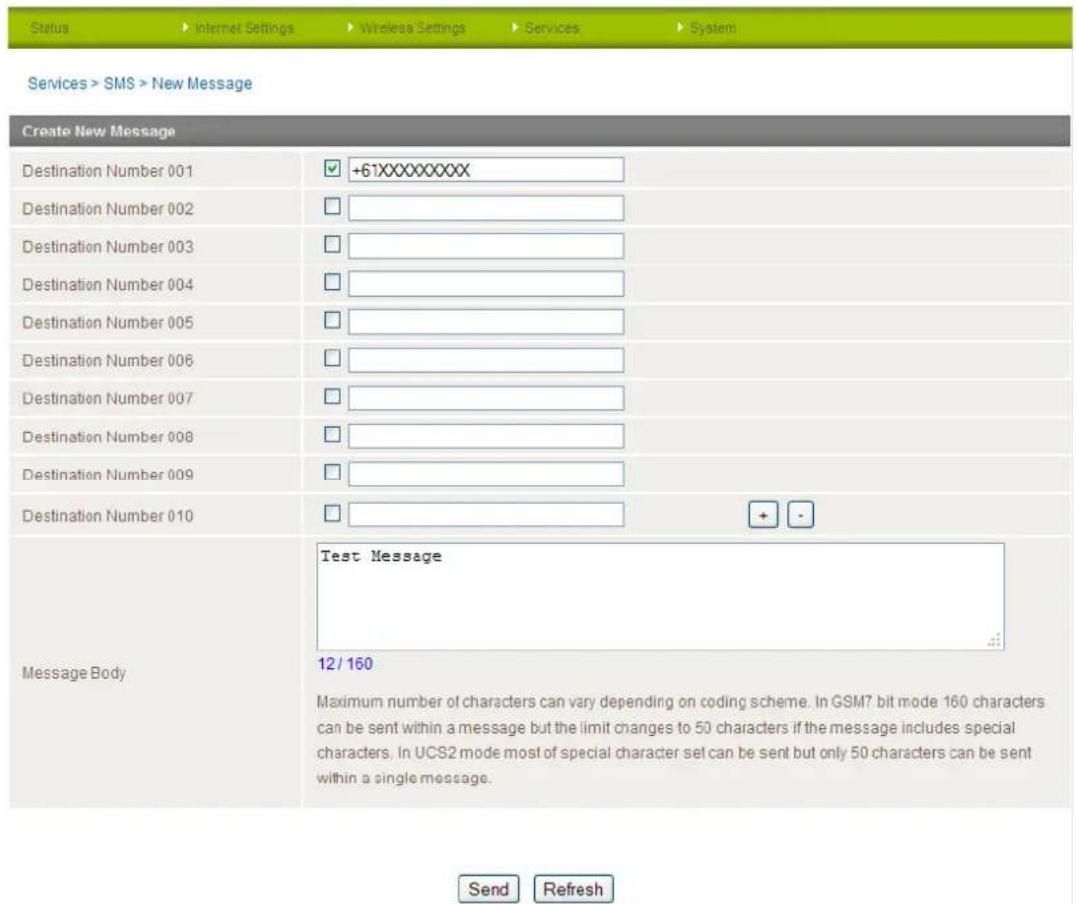 Status ▶ Internet Settings ▶ Wireless Settings ▶ Services ▶ System Services > SMS > New Message Create New Message Destination Number 001 ▼ +61XXXXXXXXX Destination Number 002 □ Destination Number 003 □ Destination Number 004 □ Destination Number 005 □ Destination Number 006 □ Destination Number 007 □ Destination Number 008 □ Destination Number 009 □ Destination Number 010 □ Message Body Test Message Maximum number of characters can vary depending on coding scheme. In GSM7 bit mode 160 characters can be sent within a message but the limit changes to 50 characters if the message includes special characters. In UCS2 mode most of special character set can be sent but only 50 characters can be sent within a single message. Send Refresh