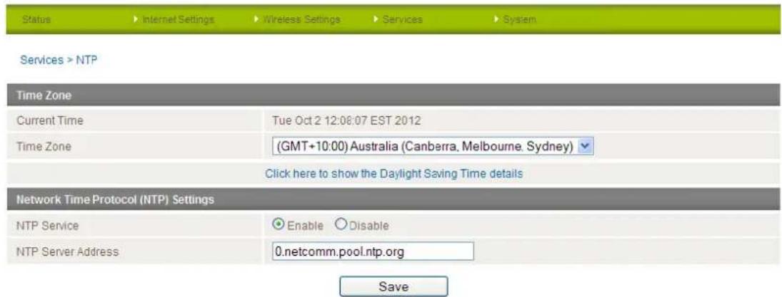 Status Internet Settings Wireless Settings Services System Services > NTP Time Zone Current Time Tue Oct 2 12:08:07 EST 2012 Time Zone (GMT+10:00) Australia (Canberra, Melbourne, Sydney) Click here to show the Daylight Saving Time details Network Time Protocol (NTP) Settings NTP Service Enable Disable NTP Server Address 0.netcomm.pool.ntp.org Save