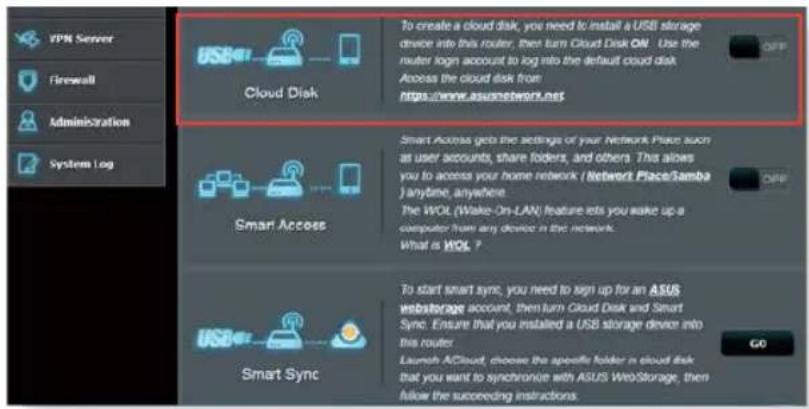 VPN Server Firewall Administration System Log Cloud Disk To create a cloud disk, you need to install a USB storage device into this router, then turn Cloud Disk ON. Use the router login account to log into the default cloud disk. Access the cloud disk from https://www.asuometwork.net Smart Access Smart Access gets the settings of your Network Place such as user accounts, share folders, and others. This allows you to access your home network (Network Place/Samba) anyone, anywhere. The WOL (Wake-On-LAN) feature lets you wake up a computer from any device in the network. What is WOL ? Smart Sync To start smart sync, you need to sign up for an ASUS webstorage account, then turn Cloud Disk and Smart Sync. Ensure that you installed a USB storage device into this router. Launch AC/Cloud, choose the specific folder in cloud disk that you want to synchronize with ASUS WebStorage, then follow the succeeding instructions. GO