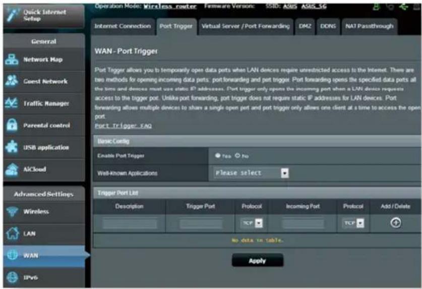 Quick Internet Setup Operation Mode: Wireless router Firmware Version: S3BD: ASUS ASIS_5G Internet Connection Port Trigger Virtual Server / Port Forwarding DMZ DONS NAT Passthrough WAN - Port Trigger Port Trigger allows you to temporarily open data ports when LAN devices require unrestricted access to the Internet. There are two methods for opening incoming data ports: port forwarding and port trigger. Port forwarding opens the specified data ports all the time and devices must use static IP addresses. Port trigger only opens the incoming port when a LAN device requests access to the trigger port. Unlike port forwarding, port trigger does not require static IP addresses for LAN devices. Port forwarding allows multiple devices to share a single open port and port trigger only allows one client at a time to access the open port. Port_Trigger_ENQ Basic Codeg Enable Port Trigger Yes No Well-Known Applications Please select Trigger Port List Description Trigger Port Protocol Incoming Port Protocol Add / Delete TCP TCP No data in table. Apply