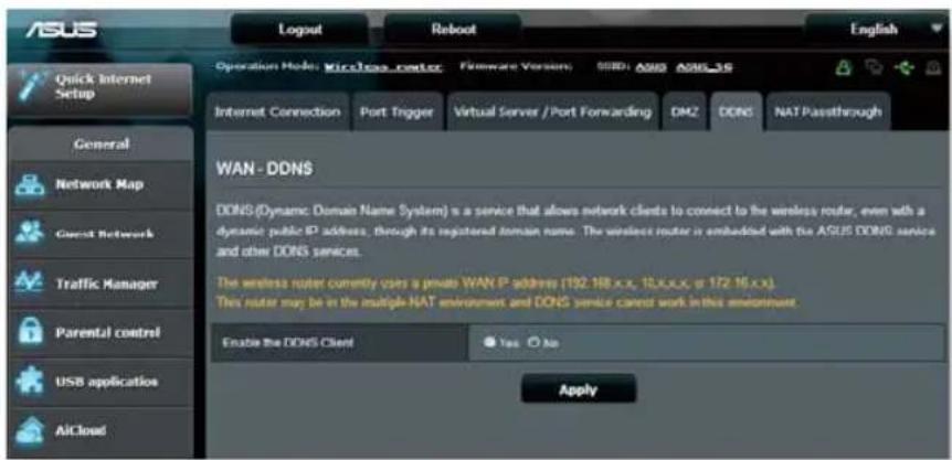 ASUS Logout Reboot English Operation Mode: Wireless router Firmware Version: SSD: AOSB AOSL3S Internet Connection Port Trigger Virtual Server / Port Forwarding DMZ DDNS NAT Passthrough WAN - DDNS DONS (Dynamic Domain Name System) is a service that allows network clients to connect to the wireless router, even with a dynamic public IP address, through its registered domain name. The wireless router is embedded with the ASUS DDNS service and other DDNS services. The wireless router currently uses a private WAN IP address (192.16.x.x, 10.x.x.x or 172.16.x.x). This router may be at the multiple NAT environment and DDNS service cannot work in this environment. Enable the DDNS Client Yes No Apply