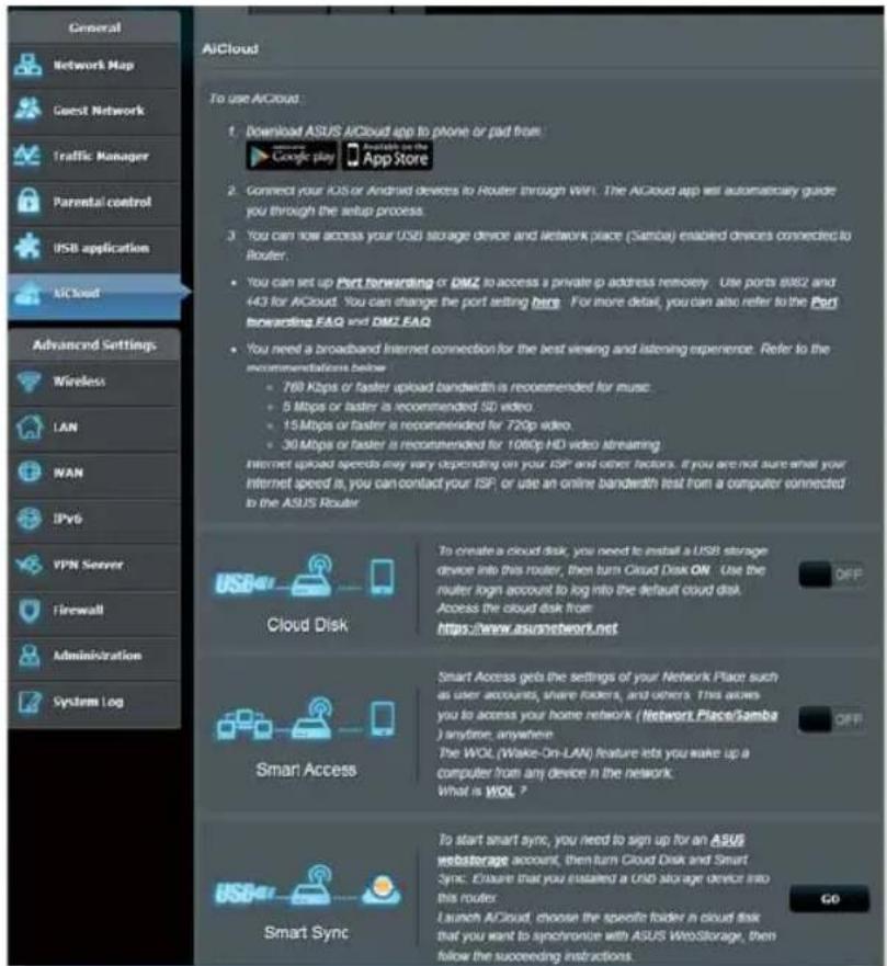 General Network Map Guest Network Traffic Manager Parental control USB application AICloud Advanced Settings Wireless LAN WAN IPv6 VPN Server Firewall Administration System Log AICloud To use AICloud: 1. Download ASUS AICloud app to phone or pad from Google play Available on the App Store 2. Connect your IOS or Android devices to Router through Wi-Fi. The AICloud app will automatically guide you through the setup process. 3. You can now access your USB storage device and network place (Samba) enabled devices connected to Router. • You can set up Port forwarding or DMZ to access a private IP address remote. Use ports 8882 and 443 for AICloud. You can change the port setting here. For more detail, you can also refer to the Port forwarding FAQ and DMZ FAQ • You need a broadband Internet connection for the best viewing and listening experience. Refer to the recommendations below • 769 Kbps or faster upload bandwidth is recommended for music... • 5 Mbps or faster is recommended SD video. • 15 Mbps or faster is recommended for 720p video. • 30 Mbps or faster is recommended for 1060p HD video Idreaming Internet upload speeds may vary depending on your ISP and other factors. If you are not sure what your internet speed is, you can contact your ISP, or use an online bandwidth test from a computer connected to the ASUS Router Cloud Disk To create a cloud disk, you need to install a USB storage device into this router, then turn Cloud Disk ON. Use the router login account to log into the default cloud disk. Access the cloud disk from https://www.asunetwork.net Smart Access Smart Access gets the settings of your Network Place such as user accounts, share folders, and others. This acies you to access your home network (Network Place/Samba) anytime, anywhere The WOL (Wake-On-LAN) feature lets you make up a computer from any device in the network. What is WOL ? Smart Sync To start smart sync, you need to sign up for an ASUS webstorage account, then turn Cloud Disk and Smart Sync. Ensure that you enabled a USD storage device into this router. Launch AICloud choose the specific folder in cloud disk that you want to synchronize with ASUS WebStorage, then follow the succeeding instructions. GO