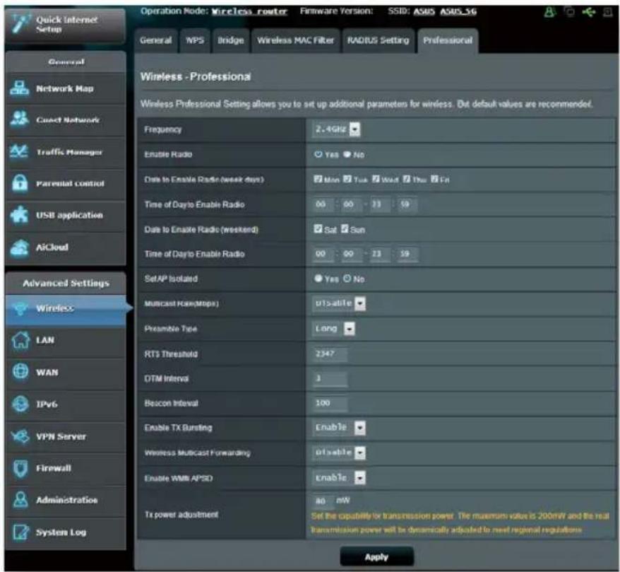 Quick Internet Setup General Network Map Contact Network Traffic Manager Parental control USB application AiCloud Advanced Settings Wireless LAN WAN IPv6 VPN Server Firewall Administration System Log Operation Node: Wireless router Firmware Version: SSID: ASUS ASUS_SG General NPS Bridge Wireless MAC Filter RADIUS Setting Professional Wireless - Professional Wireless Professional Setting allows you to set up additional parameters for wireless. Dot default values are recommended. Frequency 2.4GHz Enable Radio Yes No Date to Enable Radio (week days) Mon Tue Wed Thu Fri Time of Dayto Enable Radio 00 00 33 59 Date to Enable Radio (weekend) Sat Sun Time of Dayto Enable Radio 00 00 23 59 SetAP Isolated Yes No Multicast Rate(Mbps) d15-able Preamble Type Long RT3 Threshold 2347 OTM Interval 3 Becon Interval 100 Enable TX Bunting Enable Wireless Multicast Forwarding d15-able Enable WMB APSD Enable Tx power adjustment a0 mW Set the capability for transmission power. The maximum value is 200mW and the real transmission power will be dynamically adjusted to next regional regulations Apply