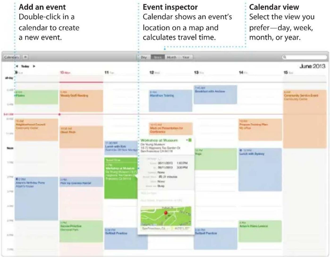 Add an event Double-click in a calendar to create a new event. Event inspector Calendar shows an event's location on a map and calculates travel time. Calendar view Select the view you prefer—day, week, month, or year. June 2013 Calendars Today 9 10 Mon 11 Tue 12 Wed 13 Thu 14 Fri 15 Sat all-day 4 Psters Weekly Staff Needing 8 Apr Marathon Talking 7 Apr Breakfast with Andesw... 8 AM Community Service Event Community Center $41 AM TEAM MonthlySearch Council Diversity Center Work Add Okeen Pitch 10:45 and Work on Presentations for Continents 12:00 Programs Teaching Plan My office Noon 1 PM Workshop at Museum De Young Museum 16-72 Mapkins Tso Garden Dr San Francisco CA 86118 Time: 06/11/2013 1:00PM 06/11/2013 3:30PM Time: None Time: 21 minutes Time: None Time: Buay 2 PM Adams's Birthday Pump Adams's House 2 PM PICK Up Custom PaperCat 3 PM Soccer Practice Commercial Park. 5 PM Softball Practice 6 PM Softball Practice 8 PM Action's Piano License