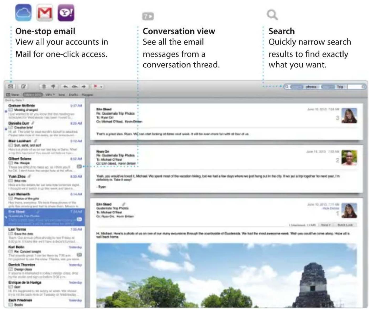 One-stop email View all your accounts in Mail for one-click access. Conversation view See all the email messages from a conversation thread. Search Quickly narrow search results to find exactly what you want. Blin Steed Re: Guatemala Trip Photos Te: Ryan Di! Ce: Michael O'Neal, Kevin Britsen June 10, 2013 7:24 AM 3 Thank by Data * Graham McBride Meeting charged I Just wanted to let you know that the meaningful schedules for World Discovery have been found so... Danielle Our Creative brief Hi all. The brief for next month's kickoff is attached. People take most of what always, as they see yourself... Maii Leikhart Sun, sand, and surf Here is a photo of us on our last day in Dallas. What a trip this has come! You would not believe there... Gilbert Solano Pe: Recipe These are difficult to meet up, so I think you'll for Or. I don't have the original look at the office... Yuan Zhao Blue ride Here are the details for our later ride tomorrow night. I thought we'll switch it up the week and leave us... Luci Meinarth Phone of Beaglia Has there, evening. We broke these places of the girl like morning and late to show them. More you're Era Steed Guatemala Trip Photos Chery's green tree. From we remember my own this will be interested in any way? Lasi Yarms Save the data Team: Our annual office/shindy is next Friday at 6:00 p.m. It looks like we'll have a discount turnout... Karl Robin Pe: Concert weight That seconds great. I can be there by 7:00 p.m. I'm disappointed to set the share. Thanks, size you know. Denick Thornton Design class If anyone is interested in today's design class, drop by the strike and sign as before 3:00 p.m. Enrique de la Haige Our He is happened to be sunny of weeks. We should try to do the batch mine or Tuesday or Wednesday... Zach Friedman Books Eira Steed Guatemala Trip Photos Te: Michael O'Neal Ce: Ryan Di., Kevin Britsen June 10, 2013 7:31 AM Hikik Dalloue 1 I attachment, 12 U.S. Steve Y. Dutch Look