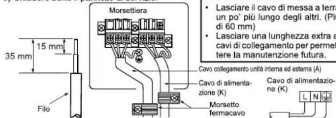35 mm 15 mm Filo Morsettiera Lasciare il cavo di messa a terra un po' più lungo degli altri. (Pi di 60 mm) Lasciare una lunghezza extra a cavi di collegamento per permettere la manutenzione futura. Cavo collegamento unità interna ed esterna (A) Cavo di alimentazione (K) Morsetto fermacavo Cavo di alimentazione (K)