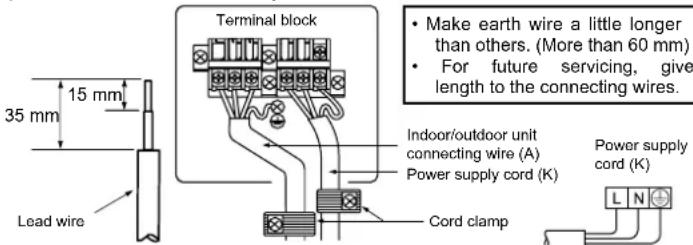 35 mm 15 mm Lead wire Terminal block • Make earth wire a little longer than others. (More than 60 mm) • For future servicing, give length to the connecting wires. Indoor/outdoor unit connecting wire (A) Power supply cord (K) Cord clamp Power supply cord (K)