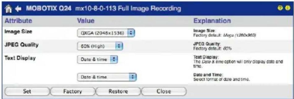 MOBOTIX Q24 mx10-8-0-113 Full Image Recording Attribute Value Explanation Image Size QXGA (2048x1536) Idaho Image Size: Factory default: Mega (1280x960) JPEG Quality 60% (High) Idaho JPEG Quality: Factory default: 60% Text Display Data & time Idaho Date & time Idaho Set Factory Restore Close Date and Time: Select format of date and time.