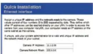 Quick Installation Ethernet Interface Assign a unique IP address and the network needs to the camera. These values contain four numbers (5 to 100) expected by data. They define which after IP addresses can be tested directly on your LYN. In order to access the camera from your computer via LAN, your computer needs an IP address on the same internet as the camera. If unsure, ask your system administrator for a valid and unique IP address and the network mask of your login. Camera IP Address: 10.1.0.99 Camera Network Mask: 205.8.04