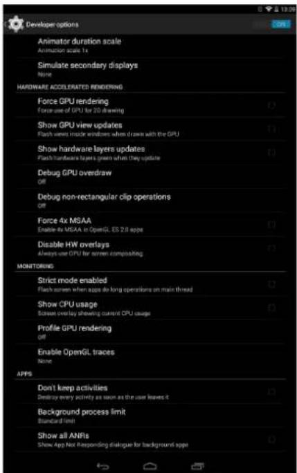 Developer options Animator duration scale Animation scale 1x Simulate secondary displays None HARDWARE ACCELERATED RENDERING Force GPU rendering Force use of GPU for 20 drawing Show GPU view updates Flash views inside windows when draws with the GPU Show hardware layers updates Flash hardware layers green when they update Debug GPU overdraw Off Debug non-rectangular clip operations Off Force 4x MSAA Enable 4x MSAA or OpenGL ES 2.0 apps Disable HW overlays Always use CPU for screen computing MONITORING Strict mode enabled Flash screen when apps do long operations on main thread Show CPU usage Screen overlay showing current CPU usage Profile GPU rendering Off Enable OpenGL traces None APPS Don't keep activities Destroy every activity as soon as the user leaves it Background process limit Standard limit Show all ANFs Show App Not Responding dialogue for background app