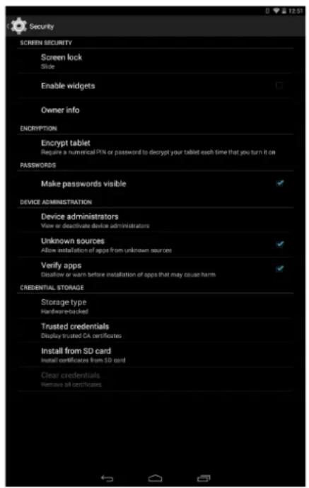 Security SCREEN SECURITY Screen lock Slide Enable widgets Owner info ENDRYPTION Encrypt tablet Require a numerical PIN or password to decrypt your tablet each time that you turn it on PASSWORDS Make passwords visible DEVICE ADMINISTRATION Device administrators View or deactivate device administrators Unknown sources Allow installation of apps from unknown sources Verify apps Exflow or warn before installation of apps that may cause harm CREBENTIAL STORAGE Storage type Hardware-backed Trusted credentials Display trusted CA certificates Install from SD card Install certificates from SD card Clear credentials Remove of certificates