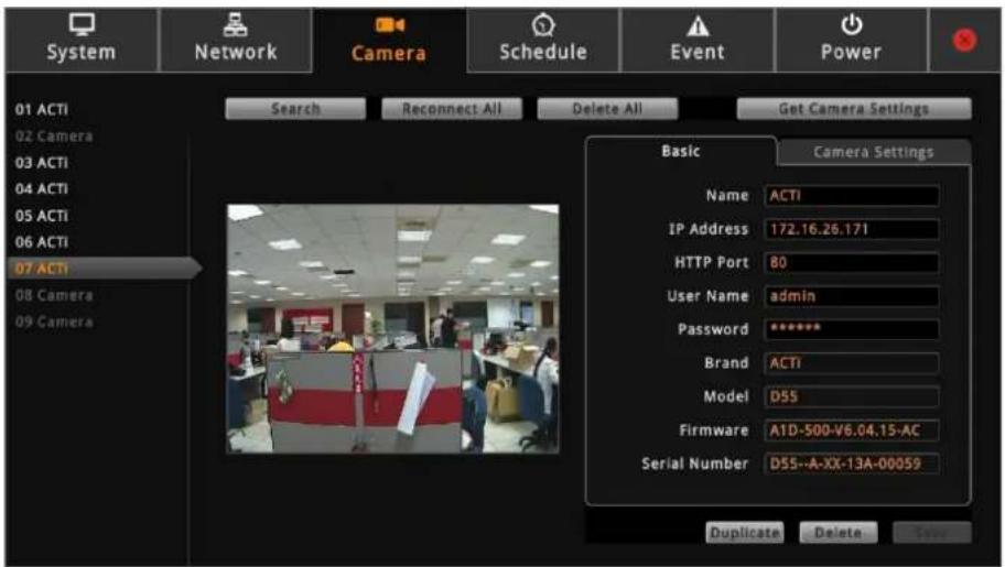System Network Camera Schedule Event Power 01 ACTI 02 Camera 03 ACTI 04 ACTI 05 ACTI 06 ACTI 07 ACTI 08 Camera 09 Camera Search Reconnect All Delete All Get Camera Settings Basic Camera Settings Name ACTI IP Address 172.16.26.171 HTTP Port 80 User Name admin Password ***** Brand ACTI Model D55 Firmware A1D-500-V6.04.15-AC Serial Number D55--A-XX-13A-00059 Duplicate Delete Save