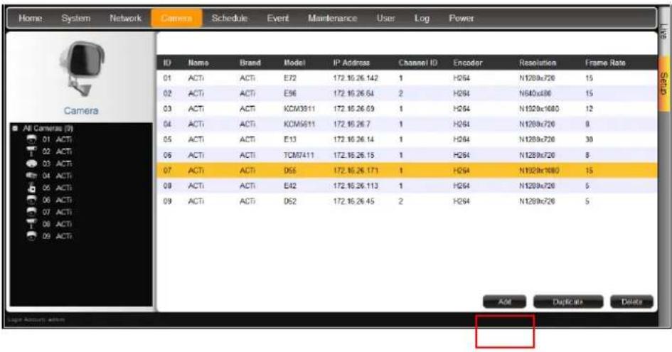 Home System Network Camera Schedule Event Maintenance User Log Power ID Name Brand Model IP Address Channel ID Encoder Resolution Frames Rate 01 ACTI ACTI E72 172.16.26.142 1 H284 N1200x720 15 02 ACTI ACTI E96 172.16.26.64 2 H284 N640x800 15 03 ACTI ACTI KCM3911 172.16.26.69 1 H284 N1920x1080 12 04 ACTI ACTI KCM5811 172.16.26.7 1 H284 N1200x720 8 05 ACTI ACTI E13 172.16.26.14 1 H284 N1200x720 30 06 ACTI ACTI TCM7411 172.16.26.15 1 H284 N1200x720 8 07 ACTI ACTI D56 172.16.26.171 1 H284 N1920x1080 15 08 ACTI ACTI E42 172.16.26.113 1 H284 N1200x720 5 09 ACTI ACTI D52 172.16.26.45 2 H284 N1200x720 5