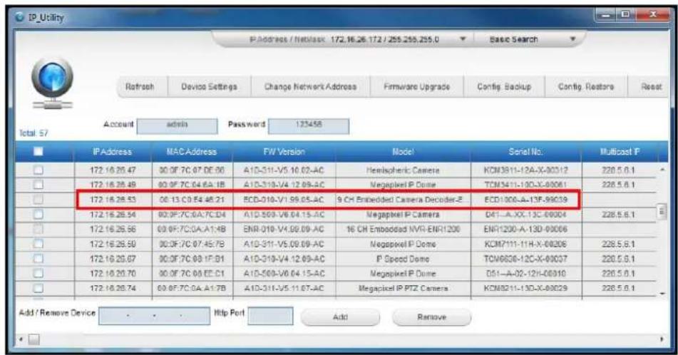 IP_Utility IP Address / Netbase: 172.16.26.172 / 255.255.255.0 Refresh Device Settings Change Network Address Firmware Upgrade Config Backup Config Restore Reset Account admin Password 123458 Total 57 IP Address MAC Address FW Version Model Serial No Multicast P 172.16.26.47 90.0F:7C.07.0E.06 A10-311-V5.10.02-AC Hemispheric Camera KCM3811-12A-X-00312 228.5.6.1 172.16.26.48 90.0F:7C.04.6A.1B A10-310-V4.12.09-AC Megapixel IP Dome TCM3411-100-X-00061 228.5.6.1 172.16.26.53 06.13 C0 F4 45.21 RCD-010-V1.99.05-AC 9 CH Embedded Camera Decoder-Z ECD1000-A-13F-99039 172.16.26.54 90.0F:7C.0A:7C:04 A10-569-V6.04.15-AC Megapixel IP Camera D41-A.XX-13C-00004 228.5.6.1 172.16.26.56 69.0F:7C:0A:A1:4B ENR-010-V4.09.09-AC 16 CH Embodded NVR-ENR1200 ENR1200-A-13D-00066 172.16.26.59 90.0F:7C.07.45:7B A10-311-V5.09.09-AC Megapixel IP Dome KCM7111-11H-X-00206 228.5.6.1 172.16.26.67 90.0F:7C.08.1F:01 A10-310-V4.12.09-AC IP Speed Dome TCM6836-12C-X-0037 228.5.6.1 172.16.26.70 90.0F:7C.08.EE:C1 A10-569-V6.04.15-AC Megapixel IP Dome D51-A-02-12H-00310 228.5.6.1 172.16.26.74 69.0F:7C:0A:A1:7B A10-311-V5.11.07-AC Megapixel IP PTZ Camera KCM8211-13D-X-0029 228.5.6.1 Add / Remove Device - - - Http Port Add Remove