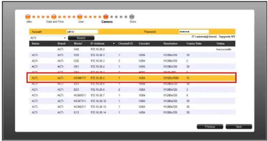 Intro Date and Time User Camera Date Account admin Password ***** ACTI Search 17 camera(s) found. Supports 1/9 Name Brand Model IP Address Channel ID Encoder Resolution Frame Rate Status ACTI ACTI D42 172.16.26.3 Inaccessible ACTI ACTI D32 172.16.26.3 1 H054 N1280x720 30 ACTI ACTI D32 172.16.26.3 2 H054 N1280x720 5 ACTI ACTI D61 172.16.26.4 1 H054 N1280x720 30 ACTI ACTI D61 172.16.26.4 3 H054 N1280x720 5 ACTI ACTI KCM8111 172.16.26.5 1 H054 N1320x1080 15 ACTI ACTI E53 172.16.26.6 1 H054 N1280x720 30 ACTI ACTI E53 172.16.26.6 2 H054 N1280x720 5 ACTI ACTI KCM5611 172.16.26.7 1 H054 N1280x720 8 ACTI ACTI KCM7311 172.16.26.12 1 H054 N1280x720 30 ACTI ACTI KCM5211 172.16.26.13 1 H054 N1280x720 30 ACTI ACTI E13 172.16.26.14 1 H054 N1280x720 30 Previous Next