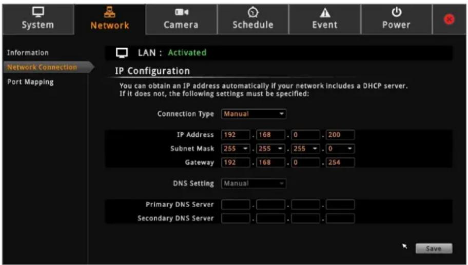 System Network Camera Schedule Event Power Information Network Connection Port Mapping LAN : Activated IP Configuration You can obtain an IP address automatically if your network includes a DHCP server. If it does not, the following settings must be specified: Connection Type Manual IP Address 192 . 168 . 0 . 200 Subnet Mask 255 . 255 . 255 . 0 Gateway 192 . 168 . 0 . 254 DNS Setting Manual Primary DNS Server . . . . . . Secondary DNS Server . . . . . Save
