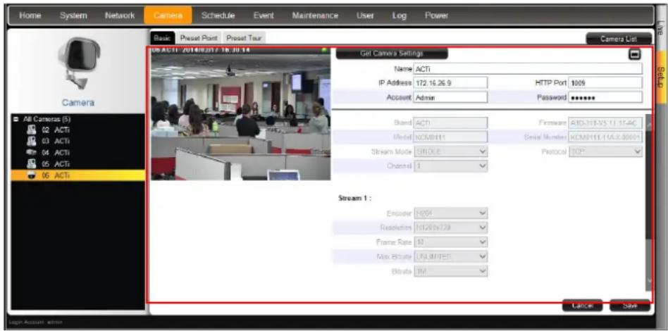 Home System Network Camera Schedule Event Maintenance User Log Power Basic Preset Port Preset Tour Camera List Object: 2014/8/27 18:30:14 Get Camera Settings Name ACTi IP Address 172.16.26.9 HTTP Port 1009 Account Admin Password ****** Bland ACTI Firmware AID-313-35 11 17-4C Model KXJ0111 Serial Number KCM0111-15A.X00001 Stream Mode SROLE Protocol TCP* Channel 1 Stream 1 : Encoder H054 Resolution NT20.0x729 Frame Rate 10 Max Rate LND JIM1E5 Bitrate 102 Latency Save All Cameras (S) 02 ACTi 03 ACTi 04 ACTi 05 ACTi 06 ACTi