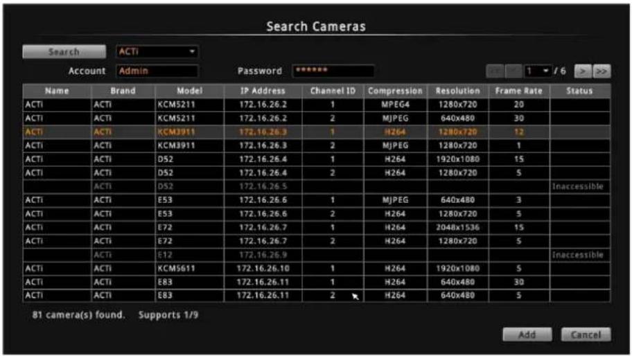Search Cameras Search ACTI Account Admin Password ****** Name Brand Model IP Address Channel ID Compression Resolution Frame Rate Status ACTI ACTI KCM5211 172.16.26.2 1 MPEG4 1280x720 20 ACTI ACTI KCM5211 172.16.26.2 2 MJPEG 640x480 30 ACTI ACTI KCM3911 172.16.26.3 1 H264 1280x720 12 ACTI ACTI KCM3911 172.16.26.3 2 MJPEG 1280x720 1 ACTI ACTI D52 172.16.26.4 1 H264 1920x1080 15 ACTI ACTI D52 172.16.26.4 2 H264 1280x720 5 ACTI ACTI D52 172.16.26.5 ACTI ACTI E53 172.16.26.6 1 MJPEG 640x480 3 ACTI ACTI E53 172.16.26.6 2 H264 1280x720 5 ACTI ACTI E72 172.16.26.7 1 H264 2048x1536 15 ACTI ACTI E72 172.16.26.7 2 H264 1280x720 5 ACTI ACTI E12 172.16.26.9 ACTI ACTI KCM5611 172.16.26.10 1 H264 1920x1080 5 ACTI ACTI E83 172.16.26.11 1 H264 640x480 30 ACTI ACTI E83 172.16.26.11 2 H264 640x480 5 81 camera(s) found. Supports 1/9 Add Cancel