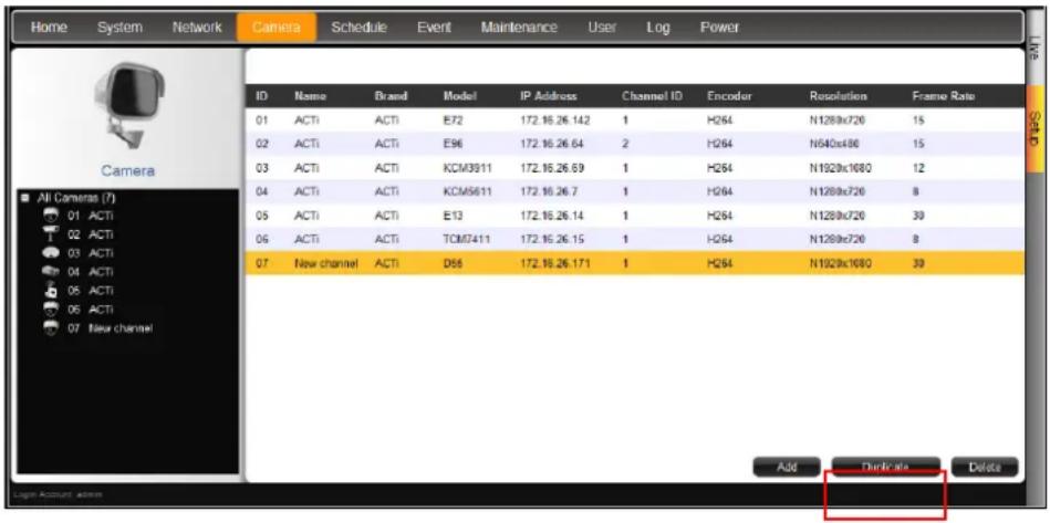 Home System Network Camera Schedule Event Maintenance User Log Power ID Name Brand Model IP Address Channel ID Encoder Resolution Frame Rate 01 ACTI ACTI E72 172.16.26.142 1 H264 N1289x720 15 02 ACTI ACTI E96 172.16.26.64 2 H264 N640x480 15 03 ACTI ACTI KCM3911 172.16.26.69 1 H264 N1929x1680 12 04 ACTI ACTI KCM5611 172.16.26.7 1 H264 N1289x720 8 05 ACTI ACTI E13 172.16.26.14 1 H264 N1289x720 30 06 ACTI ACTI TCM7411 172.16.26.15 1 H264 N1289x720 8 07 New channel ACTI D66 172.16.26.171 1 H264 N1929x1680 30 Add Delete