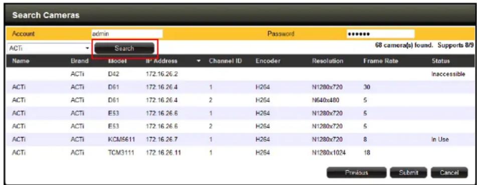 Search Cameras Account admin Password ***** ACTi Search 68 camera(s) found. Supports 8/9 Name Brand Model B' Address Channel ID Encoder Resolution Frame Rate Status ACTi D42 172.16.26.2 ACTi ACTi D61 172.16.26.4 1 H264 N1280x720 30 ACTi ACTi D61 172.16.26.4 2 H264 N640x480 5 ACTi ACTi E53 172.16.26.6 1 H264 N1280x720 5 ACTi ACTi E53 172.16.26.6 2 H264 N1280x720 5 ACTi ACTi KCM5611 172.16.26.7 1 H264 N1280x720 8 In Use ACTi ACTi TCM3111 172.16.26.11 1 H264 N1280x1024 18 Previous Submit Cancel