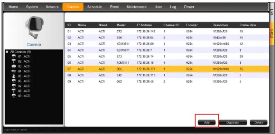 Home System Network Camera Schedule Event Maintenance User Log Power ID Name+ Brand Model IP Address Channel ID Encoder Resolution Frame Rate 01 ACTI ACTI E72 172.16.26.142 1 H2/64 N1280x720 15 02 ACTI ACTI E96 172.16.26.64 2 H2/64 N540x480 15 03 ACTI ACTI KCM3811 172.16.26.69 1 H2/64 N1920x1080 12 04 ACTI ACTI KCM5811 172.16.26.7 1 H2/64 N1280x720 8 05 ACTI ACTI E13 172.16.26.14 1 H2/64 N1280x720 30 06 ACTI ACTI TCM7411 172.16.26.15 1 H2/64 N1280x720 8 07 ACTI ACTI D56 172.16.26.171 1 H2/64 N1920x1080 15 08 ACTI ACTI E42 172.16.26.113 1 H2/64 N1280x720 5 09 ACTI ACTI D52 172.16.26.45 2 H2/64 N1280x720 5 Add Duplicate Delete
