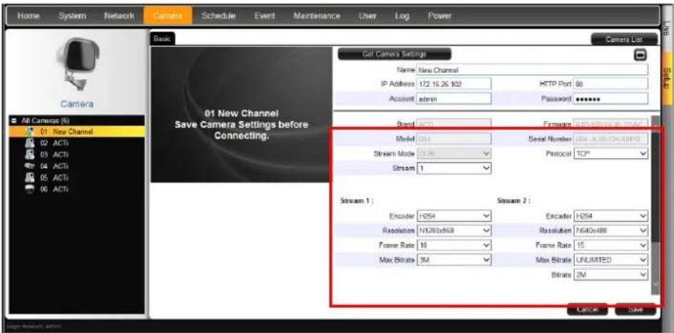Home System Network Camera Schedule Event Maintenance User Log Power Camera List Basic Camera 01 New Channel Save Camera Settings before Connecting. Get Camera Settings Name: New Channel IP Address: 172.15.26 102 HTTP Port: 80 Account: admin Password: ****** Brand: H254 Framework: H254 (ISO-193) Model: 100 Serial Number: 054-ALB-CHD00000 Stream Mode: 100 Protocol: TCP* Stream 1: Stream 2: Encoder: H254 Encoder: H254 Resolution: NT200x503 Resolution: NT40x888 Frame Rate: 10 Frame Rate: 15 Max Bitrate: 3M Max Bitrate: UNLIMITED Bitrate: 2M Cancel Save