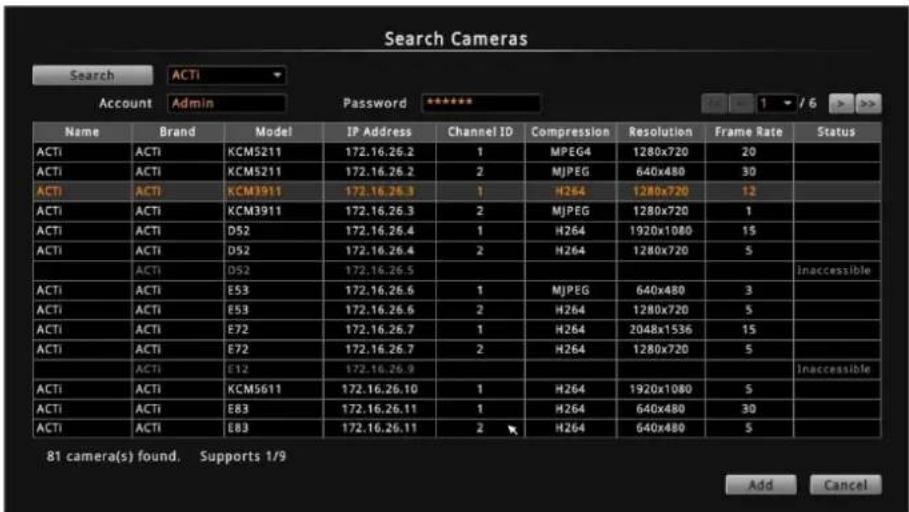Search Cameras Search ACTI Account AdminPassword ****** Name Brand Model IP Address Channel ID Compression Resolution Frame Rate Status ACTI ACTI KCM5211 172.16.26.2 1 MPEG4 1280x720 20 ACTI ACTI KCM5211 172.16.26.2 2 MJPEG 640x480 30 ACTI ACTI KCM3911 172.16.26.3 1 H264 1280x720 12 ACTI ACTI KCM3911 172.16.26.3 2 MJPEG 1280x720 1 ACTI ACTI D52 172.16.26.4 1 H264 1920x1080 15 ACTI ACTI D52 172.16.26.4 2 H264 1280x720 5 ACTI D52 172.16.26.5 ACTI ACTI E53 172.16.26.6 1 MJPEG 640x480 3 ACTI ACTI E53 172.16.26.6 2 H264 1280x720 5 ACTI ACTI E72 172.16.26.7 1 H264 2048x1536 15 ACTI ACTI E72 172.16.26.7 2 H264 1280x720 5 ACTI E12 172.16.26.9 ACTI ACTI KCM5611 172.16.26.10 1 H264 1920x1080 5 ACTI ACTI E83 172.16.26.11 1 H264 640x480 30 ACTI ACTI E83 172.16.26.11 2 H264 640x480 5 81 camera(s) found. Supports 1/9 Add Cancel