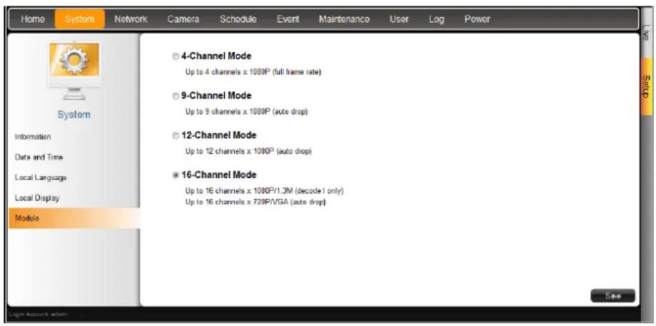 Home System Network Camera Schedule Event Maintenance User Log Power System Information Date and Time Local Language Local Display Module 4-Channel Mode Up to 4 channels x 1080P (full frame rate) 9-Channel Mode Up to 9 channels x 1080P (auto drop) 12-Channel Mode Up to 12 channels x 1080P (auto drop) 16-Channel Mode Up to 16 channels x 1080P/1.3M (decode I only) Up to 16 channels x 720P/VGA (auto drop) Save